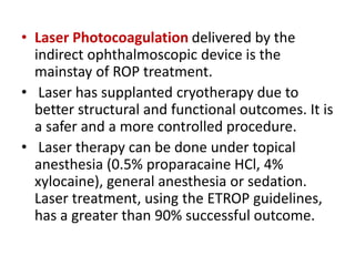 • Laser Photocoagulation delivered by the
indirect ophthalmoscopic device is the
mainstay of ROP treatment.
• Laser has supplanted cryotherapy due to
better structural and functional outcomes. It is
a safer and a more controlled procedure.
• Laser therapy can be done under topical
anesthesia (0.5% proparacaine HCl, 4%
xylocaine), general anesthesia or sedation.
Laser treatment, using the ETROP guidelines,
has a greater than 90% successful outcome.
 