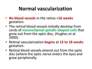 Normal vascularization
• No blood vessels in the retina <16 weeks
gestation.
• The retinal blood vessels initially develop from
cords of mesenchymal spindle-shaped cells that
grow out from the optic disc, (Hughes et al.
2000).
• Retinal vascularization begins at 15 to 18 weeks
gestation.
• Retinal blood vessels extend out from the optic
disc (where the optic nerve enters the eye) and
grow peripherally.
 