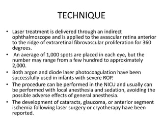 TECHNIQUE
• Laser treatment is delivered through an indirect
ophthalmoscope and is applied to the avascular retina anterior
to the ridge of extraretinal fibrovascular proliferation for 360
degrees.
• An average of 1,000 spots are placed in each eye, but the
number may range from a few hundred to approximately
2,000.
• Both argon and diode laser photocoagulation have been
successfully used in infants with severe ROP.
• The procedure can be performed in the NICU and usually can
be performed with local anesthesia and sedation, avoiding the
possible adverse effects of general anesthesia.
• The development of cataracts, glaucoma, or anterior segment
ischemia following laser surgery or cryotherapy have been
reported.
 