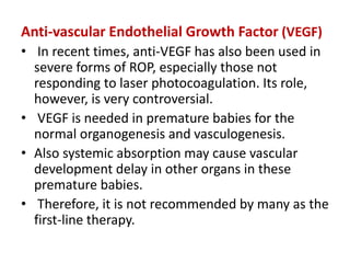 Anti-vascular Endothelial Growth Factor (VEGF)
• In recent times, anti-VEGF has also been used in
severe forms of ROP, especially those not
responding to laser photocoagulation. Its role,
however, is very controversial.
• VEGF is needed in premature babies for the
normal organogenesis and vasculogenesis.
• Also systemic absorption may cause vascular
development delay in other organs in these
premature babies.
• Therefore, it is not recommended by many as the
first-line therapy.
 