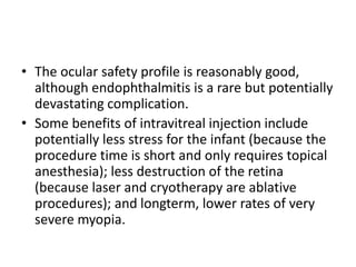 • The ocular safety profile is reasonably good,
although endophthalmitis is a rare but potentially
devastating complication.
• Some benefits of intravitreal injection include
potentially less stress for the infant (because the
procedure time is short and only requires topical
anesthesia); less destruction of the retina
(because laser and cryotherapy are ablative
procedures); and longterm, lower rates of very
severe myopia.
 