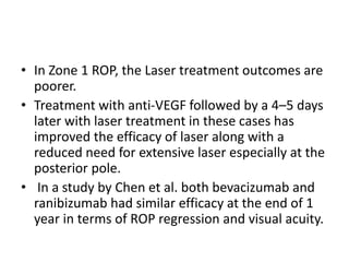 • In Zone 1 ROP, the Laser treatment outcomes are
poorer.
• Treatment with anti-VEGF followed by a 4–5 days
later with laser treatment in these cases has
improved the efficacy of laser along with a
reduced need for extensive laser especially at the
posterior pole.
• In a study by Chen et al. both bevacizumab and
ranibizumab had similar efficacy at the end of 1
year in terms of ROP regression and visual acuity.
 