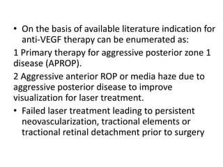 • On the basis of available literature indication for
anti-VEGF therapy can be enumerated as:
1 Primary therapy for aggressive posterior zone 1
disease (APROP).
2 Aggressive anterior ROP or media haze due to
aggressive posterior disease to improve
visualization for laser treatment.
• Failed laser treatment leading to persistent
neovascularization, tractional elements or
tractional retinal detachment prior to surgery
 