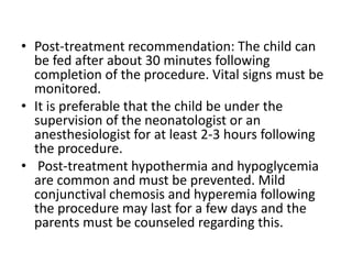 • Post-treatment recommendation: The child can
be fed after about 30 minutes following
completion of the procedure. Vital signs must be
monitored.
• It is preferable that the child be under the
supervision of the neonatologist or an
anesthesiologist for at least 2-3 hours following
the procedure.
• Post-treatment hypothermia and hypoglycemia
are common and must be prevented. Mild
conjunctival chemosis and hyperemia following
the procedure may last for a few days and the
parents must be counseled regarding this.
 
