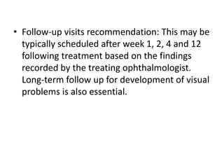 • Follow-up visits recommendation: This may be
typically scheduled after week 1, 2, 4 and 12
following treatment based on the findings
recorded by the treating ophthalmologist.
Long-term follow up for development of visual
problems is also essential.
 