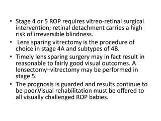 • Stage 4 or 5 ROP requires vitreo-retinal surgical
intervention; retinal detachment carries a high
risk of irreversible blindness.
• Lens sparing vitrectomy is the procedure of
choice in stage 4A and subtypes of 4B.
• Timely lens sparing surgery may in fact result in
reasonable to fairly good visual outcomes. A
lensectomy–vitrectomy may be performed in
stage 5.
• The prognosis is guarded and results continue to
be poor.Visual rehabilitation must be offered to
all visually challenged ROP babies.
 
