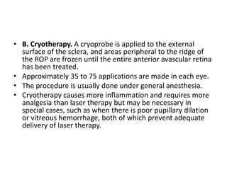 • B. Cryotherapy. A cryoprobe is applied to the external
surface of the sclera, and areas peripheral to the ridge of
the ROP are frozen until the entire anterior avascular retina
has been treated.
• Approximately 35 to 75 applications are made in each eye.
• The procedure is usually done under general anesthesia.
• Cryotherapy causes more inflammation and requires more
analgesia than laser therapy but may be necessary in
special cases, such as when there is poor pupillary dilation
or vitreous hemorrhage, both of which prevent adequate
delivery of laser therapy.
 