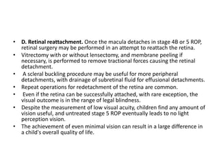 • D. Retinal reattachment. Once the macula detaches in stage 4B or 5 ROP,
retinal surgery may be performed in an attempt to reattach the retina.
• Vitrectomy with or without lensectomy, and membrane peeling if
necessary, is performed to remove tractional forces causing the retinal
detachment.
• A scleral buckling procedure may be useful for more peripheral
detachments, with drainage of subretinal fluid for effusional detachments.
• Repeat operations for redetachment of the retina are common.
• Even if the retina can be successfully attached, with rare exception, the
visual outcome is in the range of legal blindness.
• Despite the measurement of low visual acuity, children find any amount of
vision useful, and untreated stage 5 ROP eventually leads to no light
perception vision.
• The achievement of even minimal vision can result in a large difference in
a child's overall quality of life.
 