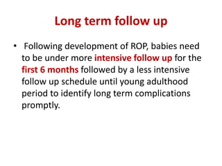 Long term follow up
• Following development of ROP, babies need
to be under more intensive follow up for the
first 6 months followed by a less intensive
follow up schedule until young adulthood
period to identify long term complications
promptly.
 