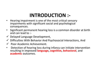 INTRODUCTION :-
• Hearing impairment is one of the most critical sensory
impairments with significant social and psychological
consequences.
• Significant permanent hearing loss is a common disorder at birth
and can lead to :-
 Delayed Language Development,
 Difficulties With Behavior And Psychosocial Interactions, And
 Poor Academic Achievement.
• Detection of hearing loss during infancy can initiate intervention
resulting in improved language, cognitive, behavioral, and
academic outcomes.
 