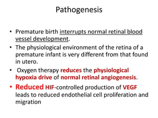 Pathogenesis
• Premature birth interrupts normal retinal blood
vessel development.
• The physiological environment of the retina of a
premature infant is very different from that found
in utero.
• Oxygen therapy reduces the physiological
hypoxia drive of normal retinal angiogenesis.
• Reduced HIF-controlled production of VEGF
leads to reduced endothelial cell proliferation and
migration
 