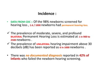 • DATA FROM CDC :- Of the 98% newborns screened for
hearing loss , 1.6 / 1000 newborns had permanent hearing loss.
 The prevalence of moderate, severe, and profound
BILATERAL Permanent Hearing Loss is estimated at 1 in 900 to
2500 newborns .
 The prevalence of UNILATERAL hearing impairment above 30
decibels (dB) has been reported as 6 in 1000 newborns .
• There was no documented diagnosis reported in 42% of
infants who failed the newborn hearing screening.
Incidence :
 