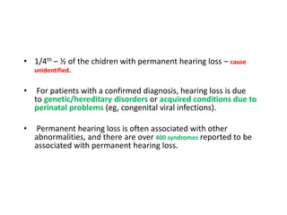 • 1/4th – ½ of the chidren with permanent hearing loss – cause
unidentified.
• For patients with a confirmed diagnosis, hearing loss is due
to genetic/hereditary disorders or acquired conditions due to
perinatal problems (eg, congenital viral infections).
• Permanent hearing loss is often associated with other
abnormalities, and there are over 400 syndromes reported to be
associated with permanent hearing loss.
 
