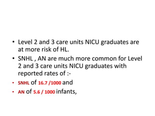 • Level 2 and 3 care units NICU graduates are
at more risk of HL.
• SNHL , AN are much more common for Level
2 and 3 care units NICU graduates with
reported rates of :-
• SNHL of 16.7 /1000 and
• AN of 5.6 / 1000 infants,
 