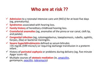 Who are at risk ??
 Admission to a neonatal intensive care unit (NICU) for at least five days
(eg, prematurity).
 Syndromes associated with hearing loss.
 Family history of hereditary childhood hearing loss.
 Craniofacial anomalies (eg, anomalies of the pinna or ear canal, cleft lip,
and palate).
 Congenital infection (eg, cytomegalovirus, toxoplasmosis, rubella, syphilis,
herpes, Zika) or bacterial meningitis.
 Severe hyperbilirubinemia defined as serum bilirubin
>35 mg/dL (599 micro/L) or requiring exchange transfusion in a preterm
infant .
 History of perinatal asphyxia or problems during delivery (eg, five-minute
Apgar score <6).
 Multiple courses of ototoxic mediation (ie, ampicillin,
gentamycin, oxacillin, tobramycin)
 