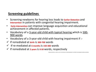 • Screening newborns for hearing loss leads to Earlier Detection and
Intervention in patients with congenital hearing impairment.
• Early intervention can improve language acquisition and educational
achievement in affected patients.
• Vocabulary of a 3-year-old child with typical hearing which is 500-
900 words.
• Vocabulary of a 3-year-old child with hearing impairment if :-
 If remediated at birth is 300-700 words
 If re-mediated at 6 months is 150-300 words
 If remediated at 2 years is 0-50 words, respectively
INDIAN PEDIATRICS 2 JUNE 04, 2017 [E-PUB AHEAD OF PRINT]CONSENSUS STATEMENT ON NEWBORN HEARING SCREENING
Screening guidelines
 