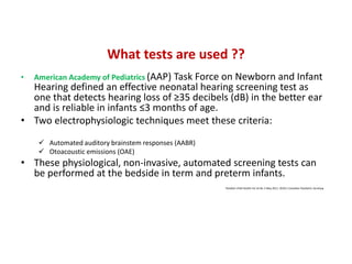What tests are used ??
• American Academy of Pediatrics (AAP) Task Force on Newborn and Infant
Hearing defined an effective neonatal hearing screening test as
one that detects hearing loss of ≥35 decibels (dB) in the better ear
and is reliable in infants ≤3 months of age.
• Two electrophysiologic techniques meet these criteria:
 Automated auditory brainstem responses (AABR)
 Otoacoustic emissions (OAE)
• These physiological, non-invasive, automated screening tests can
be performed at the bedside in term and preterm infants.
Paediatr Child Health Vol 16 No 5 May 2011, ©2011 Canadian Paediatric Society.
 