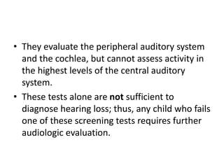 • They evaluate the peripheral auditory system
and the cochlea, but cannot assess activity in
the highest levels of the central auditory
system.
• These tests alone are not sufficient to
diagnose hearing loss; thus, any child who fails
one of these screening tests requires further
audiologic evaluation.
 