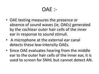 OAE :-
• OAE testing measures the presence or
absence of sound waves (ie, OAEs) generated
by the cochlear outer hair cells of the inner
ear in response to sound stimuli.
• A microphone at the external ear canal
detects these low-intensity OAEs.
• Since OAE evaluates hearing from the middle
ear to the outer hair cells of the inner ear, it is
used to screen for SNHL but cannot detect AN.
 