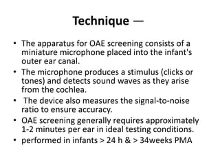 Technique —
• The apparatus for OAE screening consists of a
miniature microphone placed into the infant's
outer ear canal.
• The microphone produces a stimulus (clicks or
tones) and detects sound waves as they arise
from the cochlea.
• The device also measures the signal-to-noise
ratio to ensure accuracy.
• OAE screening generally requires approximately
1-2 minutes per ear in ideal testing conditions.
• performed in infants > 24 h & > 34weeks PMA
 