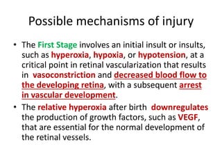 Possible mechanisms of injury
• The First Stage involves an initial insult or insults,
such as hyperoxia, hypoxia, or hypotension, at a
critical point in retinal vascularization that results
in vasoconstriction and decreased blood flow to
the developing retina, with a subsequent arrest
in vascular development.
• The relative hyperoxia after birth downregulates
the production of growth factors, such as VEGF,
that are essential for the normal development of
the retinal vessels.
 