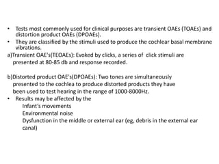 • Tests most commonly used for clinical purposes are transient OAEs (TOAEs) and
distortion product OAEs (DPOAEs).
• They are classified by the stimuli used to produce the cochlear basal membrane
vibrations.
a)Transient OAE's(TEOAEs): Evoked by clicks, a series of click stimuli are
presented at 80-85 db and response recorded.
b)Distorted product OAE's(DPOAEs): Two tones are simultaneously
presented to the cochlea to produce distorted products they have
been used to test hearing in the range of 1000-8000Hz.
• Results may be affected by the
Infant’s movements
Environmental noise
Dysfunction in the middle or external ear (eg, debris in the external ear
canal)
 