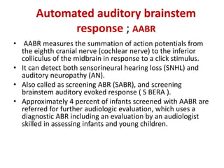 Automated auditory brainstem
response ; AABR
• AABR measures the summation of action potentials from
the eighth cranial nerve (cochlear nerve) to the inferior
colliculus of the midbrain in response to a click stimulus.
• It can detect both sensorineural hearing loss (SNHL) and
auditory neuropathy (AN).
• Also called as screening ABR (SABR), and screening
brainstem auditory evoked response ( S BERA ).
• Approximately 4 percent of infants screened with AABR are
referred for further audiologic evaluation, which uses a
diagnostic ABR including an evaluation by an audiologist
skilled in assessing infants and young children.
 