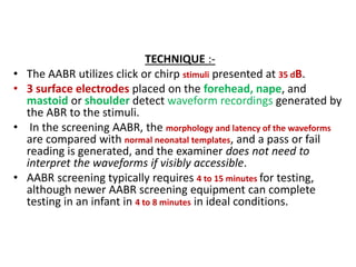 TECHNIQUE :-
• The AABR utilizes click or chirp stimuli presented at 35 dB.
• 3 surface electrodes placed on the forehead, nape, and
mastoid or shoulder detect waveform recordings generated by
the ABR to the stimuli.
• In the screening AABR, the morphology and latency of the waveforms
are compared with normal neonatal templates, and a pass or fail
reading is generated, and the examiner does not need to
interpret the waveforms if visibly accessible.
• AABR screening typically requires 4 to 15 minutes for testing,
although newer AABR screening equipment can complete
testing in an infant in 4 to 8 minutes in ideal conditions.
 