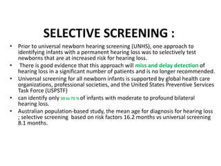 SELECTIVE SCREENING :
• Prior to universal newborn hearing screening (UNHS), one approach to
identifying infants with a permanent hearing loss was to selectively test
newborns that are at increased risk for hearing loss.
• There is good evidence that this approach will miss and delay detection of
hearing loss in a significant number of patients and is no longer recommended.
• Universal screening for all newborn infants is supported by global health care
organizations, professional societies, and the United States Preventive Services
Task Force (USPSTF)
• can identify only 50 to 75 % of infants with moderate to profound bilateral
hearing loss.
• Australian population-based study, the mean age for diagnosis for hearing loss
; selective screening based on risk factors 16.2 months vs universal screening
8.1 months.
 