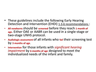 • These guidelines include the following Early Hearing
Detection and Intervention (EHDI) 1-3-6 recommendations :
• All newborns should be screened before they reach 1 month of
age. Either OAE or AABR can be used in a single-stage or
two-stage UNHS protocol.
• Audiologic assessment of all infants who fail their screening test
by 3 months of age.
• Intervention for those infants with significant hearing
impairment by 6 months of age designed to meet the
individualized needs of the infant and family.
 