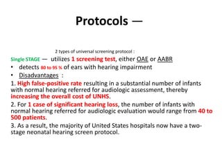 Protocols —
2 types of universal screening protocol :
Single STAGE — utilizes 1 screening test, either OAE or AABR
• detects 80 to 95 % of ears with hearing impairment
• Disadvantages :
1. High false-positive rate resulting in a substantial number of infants
with normal hearing referred for audiologic assessment, thereby
increasing the overall cost of UNHS.
2. For 1 case of significant hearing loss, the number of infants with
normal hearing referred for audiologic evaluation would range from 40 to
500 patients.
3. As a result, the majority of United States hospitals now have a two-
stage neonatal hearing screen protocol.
 