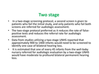 Two stage
• In a two-stage screening protocol, a second screen is given to
patients who fail the initial study, and only patients who fail both
screens are referred for audiologic assessment.
• The two-stage protocol preferred as it reduces the rate of false-
positive tests and reduces the referral rate for audiologic
assessment.
• Data from studies utilizing a two-stage UNHS reported that
approximately 900 to 1400 infants would need to be screened to
identify one case of bilateral hearing loss.
• It is estimated that one of every 45 infants from the well-baby
nursery referred for audiologic evaluation by a two-stage UNHS
would have moderate to profound bilateral permanent hearing
loss.
 