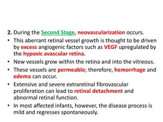 2. During the Second Stage, neovascularization occurs.
• This aberrant retinal vessel growth is thought to be driven
by excess angiogenic factors such as VEGF upregulated by
the hypoxic avascular retina.
• New vessels grow within the retina and into the vitreous.
• These vessels are permeable; therefore, hemorrhage and
edema can occur.
• Extensive and severe extraretinal fibrovascular
proliferation can lead to retinal detachment and
abnormal retinal function.
• In most affected infants, however, the disease process is
mild and regresses spontaneously.
 