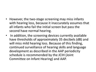 • However, the two-stage screening may miss infants
with hearing loss, because it inaccurately assumes that
all infants who fail the initial screen but pass the
second have normal hearing.
• In addition, the screening devices currently available
have thresholds of approximately 35 decibels (dB) and
will miss mild hearing loss. Because of this finding,
continued surveillance of hearing skills and language
development as described in the AAP periodicity
schedule is recommended by the JCIH (Joint
Committee on Infant Hearing) and AAP.
 