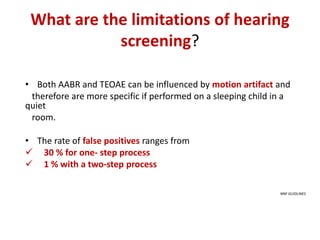 What are the limitations of hearing
screening?
• Both AABR and TEOAE can be influenced by motion artifact and
therefore are more specific if performed on a sleeping child in a
quiet
room.
• The rate of false positives ranges from
 30 % for one- step process
 1 % with a two-step process
NNF GUIDLINES
 