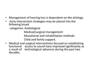 • Management of hearing loss is dependent on the etiology.
• Early intervention strategies may be placed into the
following broad
categories: Audiological
Medical/surgical management
Educational and rehabilitation methods
Child and family support.
• Medical and surgical interventions focused on establishing
functional access to sound have improved significantly as
a result of technological advances during the past two
decades.
 