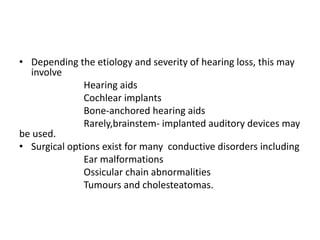 • Depending the etiology and severity of hearing loss, this may
involve
Hearing aids
Cochlear implants
Bone-anchored hearing aids
Rarely,brainstem- implanted auditory devices may
be used.
• Surgical options exist for many conductive disorders including
Ear malformations
Ossicular chain abnormalities
Tumours and cholesteatomas.
 