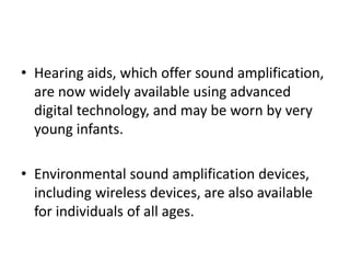 • Hearing aids, which offer sound amplification,
are now widely available using advanced
digital technology, and may be worn by very
young infants.
• Environmental sound amplification devices,
including wireless devices, are also available
for individuals of all ages.
 