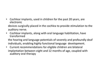 • Cochlear implants, used in children for the past 20 years, are
electronic
devices surgically placed in the cochlea to provide stimulation to the
auditory nerve.
• Cochlear implants, along with oral language habilitation, have
transformed
the hearing and language potentials of severely and profoundly deaf
individuals, enabling highly functional language development.
• Current recommendations for eligible children are bilateral
implantation between eight and 12 months of age, coupled with
auditory oral therapy
 
