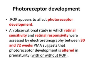 Photoreceptor development
• ROP appears to affect photoreceptor
development.
• An observational study in which retinal
sensitivity and retinal responsivity were
assessed by electroretinography between 30
and 72 weeks PMA suggests that
photoreceptor development is altered in
prematurity (with or without ROP).
 