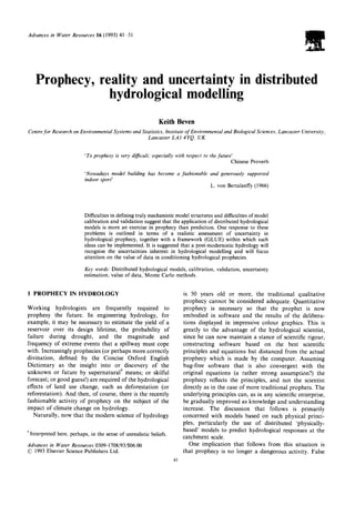 Advances in Water Resources 16 (1993) 41 51
Prophecy, reality and uncertainty in distributed
hydrological modelling
Keith Beven
Centrefor Research on Environmental Systems and Statistics, Institute of Environmental and Biological Sciences, Lancaster University,
Lancaster LA1 4YQ, UK
'To prophesy is very difficult; especially with respect to the future'
Chinese Proverb
'Nowadays model building has become a fashionable and generously supported
indoor sport'
L. von Bertalanffy (1966)
Difficulties in defining truly mechanistic model structures and difficulties of model
calibration and validation suggest that the application of distributed hydrological
models is more an exercise in prophecy than prediction. One response to these
problems is outlined in terms of a realistic assessment of uncertainty in
hydrological prophecy, together with a framework (GLUE) within which such
ideas can be implemented. It is suggested that a post-modernistic hydrology will
recognise the uncertainties inherent in hydrological modelling and will focus
attention on the value of data in conditioning hydrological prophecies.
Key words: Distributed hydrological models, calibration, validation, uncertainty
estimation, value of data, Monte Carlo methods.
1PROPHECYIN HYDROLOGY
Working hydrologists are frequently required to
prophesy the future. In engineering hydrology, for
example, it may be necessary to estimate the yield of a
reservoir over its design lifetime, the probability of
failure during drought, and the magnitude and
frequency of extreme events that a spillway must cope
with. Increasingly prophecies (or perhaps more correctly
divination, defined by the Concise Oxford English
Dictionary as the insight into or discovery of the
unknown or future by supernatural t means; or skilful
forecast; or good guess!) are required of the hydrological
effects of land use change, such as deforestation (or
reforestation). And then, of course, there is the recently
fashionable activity of prophecy on the subject of the
impact of climate change on hydrology.
Naturally, now that the modern science of hydrology
*Interpreted here, perhaps, in the sense of unrealistic beliefs.
Advances in Water Resources 0309-1708/93/$06.00
© 1993 Elsevier Science Publishers Ltd.
41
is 50 years old or more, the traditional qualitative
prophecy cannot be considered adequate. Quantitative
prophecy is necessary so that the prophet is now
embodied in software and the results of the delibera-
tions displayed in impressive colour graphics. This is
greatly to the advantage of the hydrological scientist,
since he can now maintain a stance of scientific rigour,
constructing software based on the best scientific
principles and equations but distanced from the actual
prophecy which is made by the computer. Assuming
bug-free software that is also convergent with the
original equations (a rather strong assumption?) the
prophecy reflects the principles, and not the scientist
directly as in the case of more traditional prophets. The
underlying principles can, as in any scientific enterprise,
be gradually improved as knowledge and understanding
increase. The discussion that follows is primarily
concerned with models based on such physical princi-
ples, particularly the use of distributed 'physically-
based' models to predict hydrological responses at the
catchment scale.
One implication that follows from this situation is
that prophecy is no longer a dangerous activity. False
 