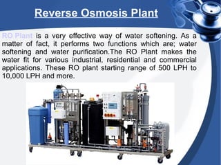 Reverse Osmosis Plant
RO Plant is a very effective way of water softening. As a
matter of fact, it performs two functions which are; water
softening and water purification.The RO Plant makes the
water fit for various industrial, residential and commercial
applications. These RO plant starting range of 500 LPH to
10,000 LPH and more.
 