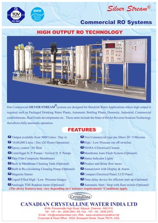 ®Silver Stream
Commercial RO Systems
+ Output available from 5000 Litres / Day to
+ 10,00,000 Litres / Day (20 Hours Operation)
+Epoxy coated / SS Skid
+Centrifugal H. P. Pumps / Vertical H. P. Pumps
+Thin Film Composite Membranes
+Built in Membrane Cleaning Tank (Optional)
+Built in Re-circulating Cleaning Pump (Optional)
+Magnetic Starter
+Liquid Filled High / Low Pressure Gauges
+Analogue TDS Readout meter (Optional)
+Two Commercial type pre filters 20 / 5 Microns
+High / Low Pressure cut off switches
+NEMA 4 Electrical Closure
+Membrane Auto Flush System (Optional)
+Status Indicator Lights
+Product and Brine flow meter
+Annunciator with Display & Alarm
+Compact Electrical Panel, LCD Panel,
+Time delay device for efficient start up (Optional)
+Automatic Start / Stop with float switch (Optional)
FEATURES
(The above features may vary depending on Customer requirement) *Conditions apply.
Our Commercial SILVER STREAM systems are designed for Brackish Water Applications where high output is
required such as Packaged Drinking Water Plants, Automatic Bottling Plants, Domestic, Industrial, Commercial
establishments, Real Estate developments etc. These units include the State of theArt Reverse OsmosisTechnology
thatallowsfullyautomaticoperation.
®
HIGH OUTPUT RO TECHNOLOGY
CANADIAN CRYSTALLINE WATER INDIA LTD
#149, Poonamalle High Road, Kilpauk, Chennai - 600 010.
Tel : +91 - 44 - 2836 2461- 65, Fax : +91 - 44 - 2836 2470
Email : info@canadianclear.com, Web : www.canadiancrystalline.net
Corporate & Head Office : #322, Breesport Street, Texas 78216, USA.
 