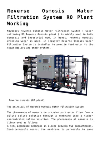 Reverse Osmosis Water
Filtration System RO Plant
Working
Nowadays Reverse Osmosis Water Filtration System ( water
softening RO Reverse Osmosis plant ) is widely used in both
domestic and industrial use. In homes, reverse osmosis
drinking water is used. in industry Reverse Osmosis Water
Filtration System is installed to provide feed water to the
steam boilers and other systems.
Reverse osmosis (RO plant)
The principal of Reverse Osmosis Water Filtration System
The phenomenon of osmosis occurs when pure water flows from a
dilute saline solution through a membrane into a higher
concentrated saline solution. The phenomenon of osmosis is
illustrated as follows:
A semi permeable membrane is placed between two compartments.
Semi-permeable means; the membrane is permeable to some
 