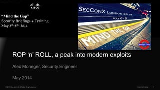 © 2013 Cisco and/or its affiliates. All rights reserved. Cisco Confidential 1
“Mind the Gap”
Security Briefings + Training
May 6th-8th, 2014
Alex Moneger, Security Engineer
ROP ‘n’ ROLL, a peak into modern exploits
May 2014
 
