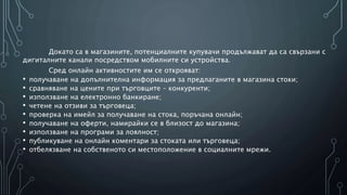 Докато са в магазините, потенциалните купувачи продължават да са свързани с
дигиталните канали посредством мобилните си устройства.
Сред онлайн активностите им се открояват:
• получаване на допълнителна информация за предлаганите в магазина стоки;
• сравняване на цените при търговците – конкуренти;
• използване на електронно банкиране;
• четене на отзиви за търговеца;
• проверка на имейл за получаване на стока, поръчана онлайн;
• получаване на оферти, намирайки се в близост до магазина;
• използване на програми за лоялност;
• публикуване на онлайн коментари за стоката или търговеца;
• отбелязване на собственото си местоположение в социалните мрежи.
 
