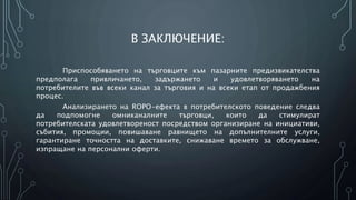 В ЗАКЛЮЧЕНИЕ:
Приспособяването на търговците към пазарните предизвикателства
предполага привличането, задържането и удовлетворяването на
потребителите във всеки канал за търговия и на всеки етап от продажбения
процес.
Анализирането на ROPO-ефекта в потребителското поведение следва
да подпомогне омниканалните търговци, които да стимулират
потребителската удовлетвореност посредством организиране на инициативи,
събития, промоции, повишаване равнището на допълнителните услуги,
гарантиране точността на доставките, снижаване времето за обслужване,
изпращане на персонални оферти.
 