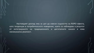 Настоящият доклад има за цел да изясни същността на ROPO-ефекта,
като тенденция в потребителското поведение, която се наблюдава в резултат
от интегрирането на традиционните и дигиталните канали в нова
омниканална реалност.
 