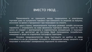 ВМЕСТО УВОД…
Премахването на границите между традиционна и електронна
търговия дава на купувачите гъвкавост при вземането на решение за покупка,
икономия на време и прозрачност при получаване на стоките.
От друга страна, омниканалните търговци развиват онлайн експанзия
паралелно с откриването на нови физически търговски обекти, като по този
начин се справят с вертикалната и хоризонтална конкуренция, и получават
възможност да достигнат до по-голям брой потенциални потребители,
намиращи се дори на отдалечена географска територия.
Основно предизвикателство пред търговците на дребно се явява
способността им да управляват потоците от информация между каналите и да
получават и изпълняват своевременно поръчките на клиентите.
 