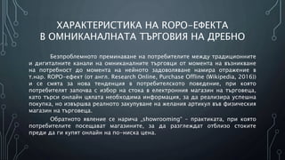 ХАРАКТЕРИСТИКА НА ROPO-ЕФЕКТА
В ОМНИКАНАЛНАТА ТЪРГОВИЯ НА ДРЕБНО
Безпроблемното преминаване на потребителите между традиционните
и дигиталните канали на омниканалните търговци от момента на възникване
на потребност до момента на нейното задоволяване намира отражение в
т.нар. ROPO-ефект (от англ. Research Online, Purchase Offline (Wikipedia, 2016))
и се смята за нова тенденция в потребителското поведение, при която
потребителят започва с избор на стока в електронния магазин на търговеца,
като търси онлайн цялата необходима информация, за да реализира успешна
покупка, но извършва реалното закупуване на желания артикул във физическия
магазин на търговеца.
Обратното явление се нарича „showrooming“ – практиката, при която
потребителите посещават магазините, за да разглеждат отблизо стоките
преди да ги купят онлайн на по-ниска цена.
 
